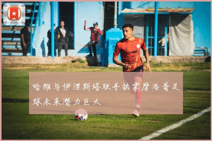 哈维与伊涅斯塔联手执掌摩洛哥足球未来潜力巨大