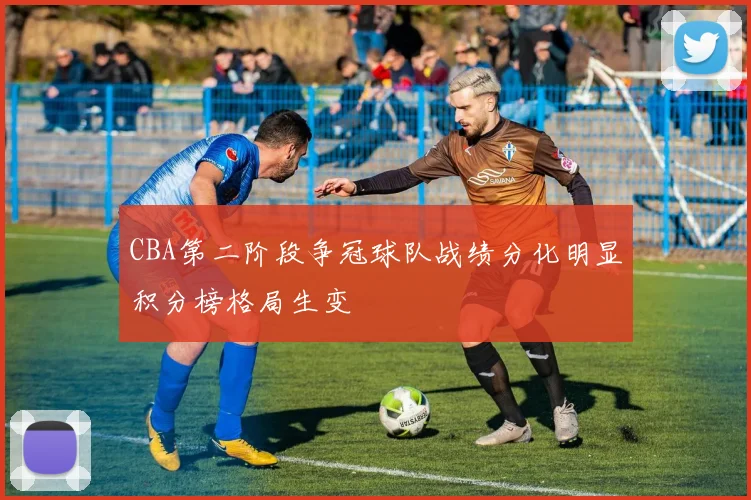 CBA第二阶段争冠球队战绩分化明显积分榜格局生变