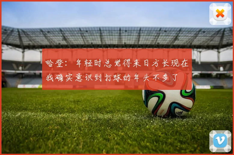 哈登：年轻时总觉得来日方长现在我确实意识到打球的年头不多了