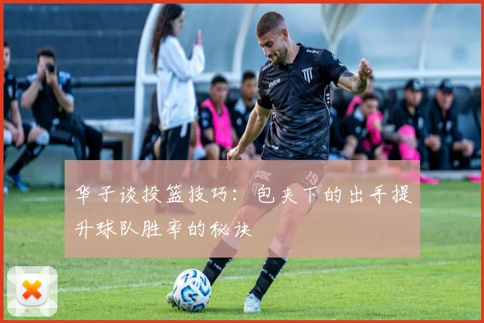 华子谈投篮技巧：包夹下的出手提升球队胜率的秘诀