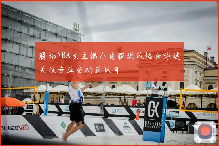 腾讯NBA女主播小南解说风格获球迷关注专业分析获认可