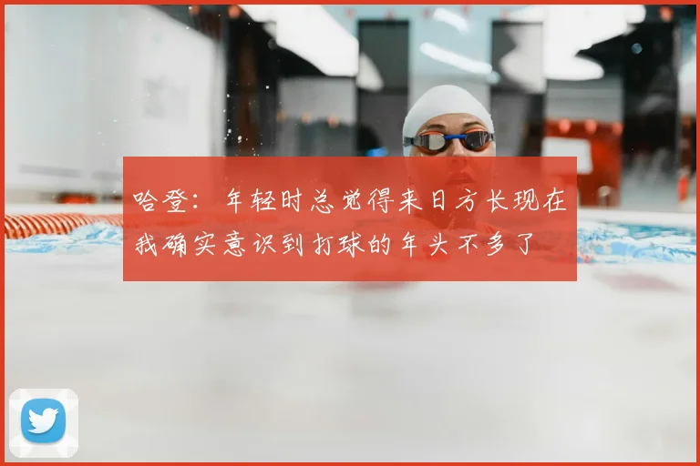 哈登:年轻时总觉得来日方长现在我确实意识到打球的年头不多了
