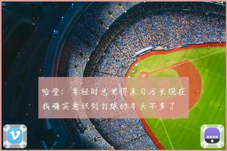 哈登：年轻时总觉得来日方长现在我确实意识到打球的年头不多了