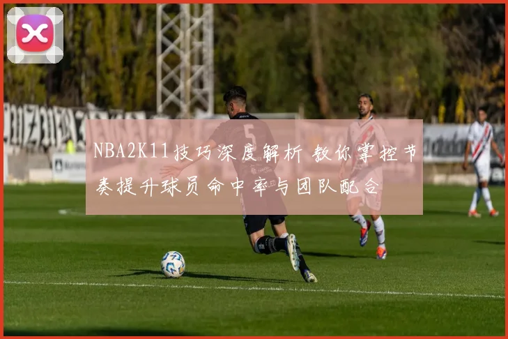 NBA2K11技巧深度解析 教你掌控节奏提升球员命中率与团队配合