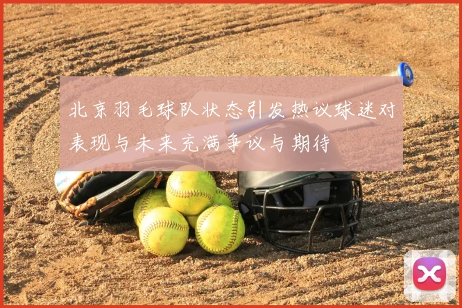 北京羽毛球队状态引发热议球迷对表现与未来充满争议与期待