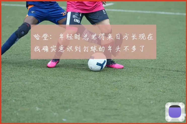 哈登：年轻时总觉得来日方长现在我确实意识到打球的年头不多了