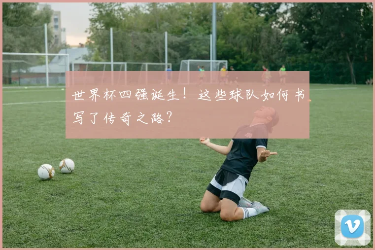 世界杯四强诞生！这些球队如何书写了传奇之路？